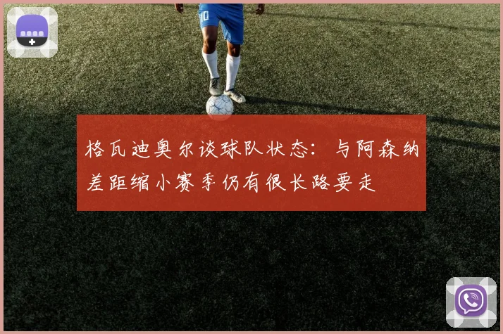 格瓦迪奥尔谈球队状态：与阿森纳差距缩小赛季仍有很长路要走
