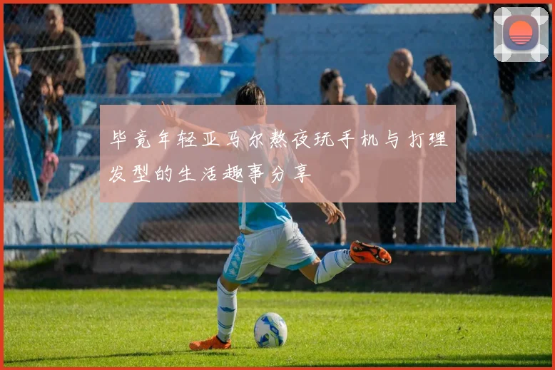 毕竟年轻亚马尔熬夜玩手机与打理发型的生活趣事分享
