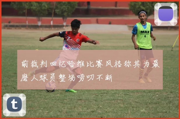 前裁判回忆哈维比赛风格称其为最磨人球员整场唠叨不断