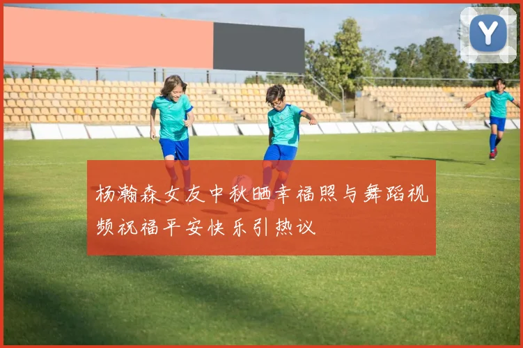 杨瀚森女友中秋晒幸福照与舞蹈视频祝福平安快乐引热议