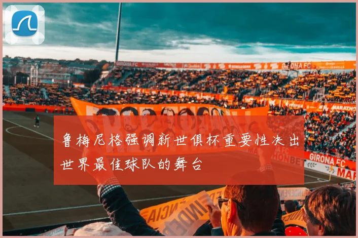 鲁梅尼格强调新世俱杯重要性决出世界最佳球队的舞台