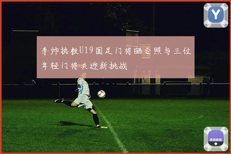 李帅执教U19国足门将晒合照与三位年轻门将共迎新挑战