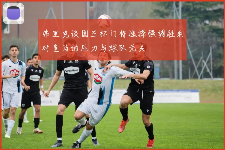 弗里克谈国王杯门将选择强调胜利对皇马的压力与球队无关