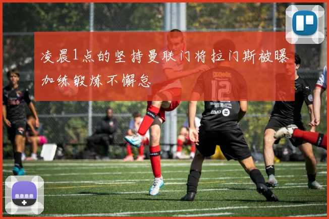 凌晨1点的坚持曼联门将拉门斯被曝加练锻炼不懈怠