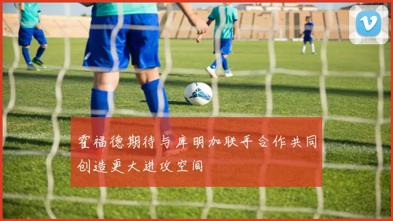 霍福德期待与库明加联手合作共同创造更大进攻空间