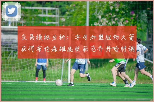 交易模拟分析：字母加盟纽约火箭获得布伦森雄鹿收获范乔丹哈特谢泼德等球员
