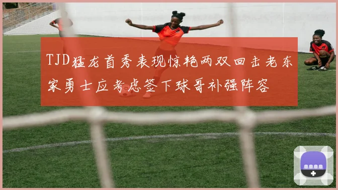 TJD猛龙首秀表现惊艳两双回击老东家勇士应考虑签下球哥补强阵容