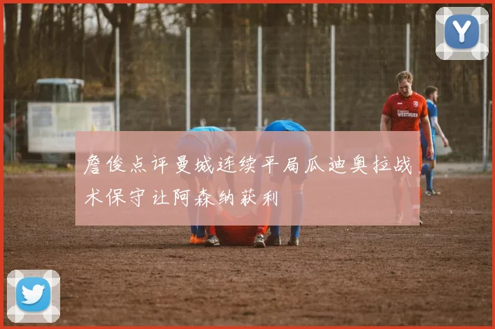 詹俊点评曼城连续平局瓜迪奥拉战术保守让阿森纳获利