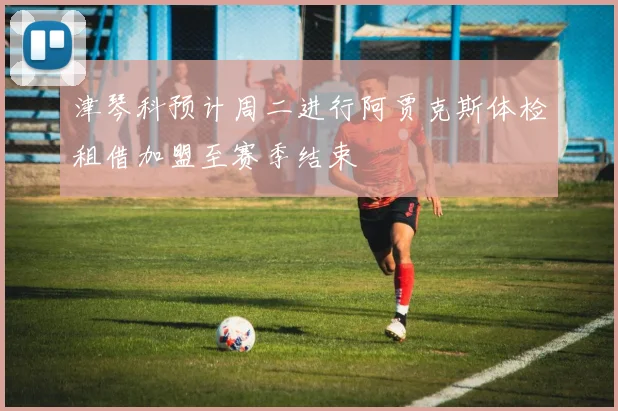 津琴科预计周二进行阿贾克斯体检租借加盟至赛季结束
