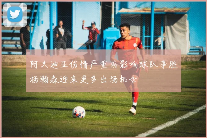 阿夫迪亚伤情严重或影响球队争胜杨瀚森迎来更多出场机会