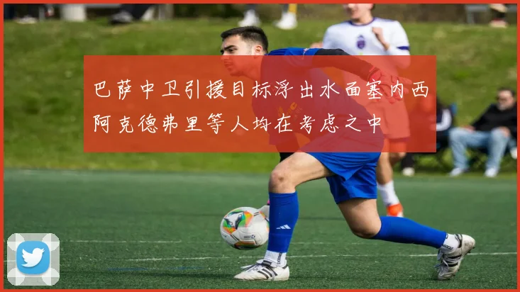 巴萨中卫引援目标浮出水面塞内西阿克德弗里等人均在考虑之中