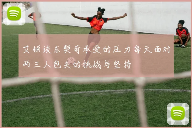 艾顿谈东契奇承受的压力每天面对两三人包夹的挑战与坚持