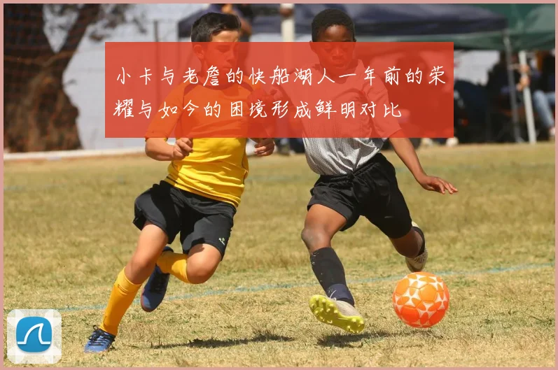 小卡与老詹的快船湖人一年前的荣耀与如今的困境形成鲜明对比