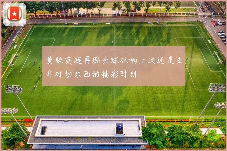 曼联英超再现头球双响上次还是去年对切尔西的精彩时刻