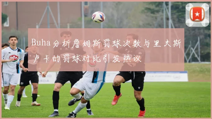 Buha分析詹姆斯罚球次数与里夫斯卢卡的罚球对比引发热议