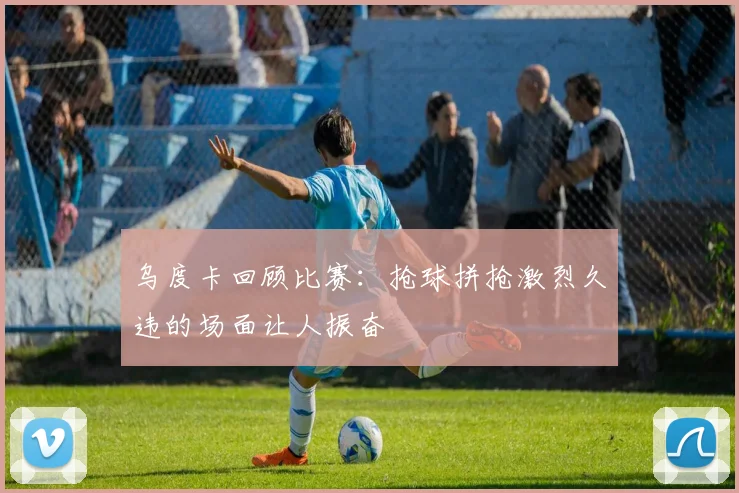 乌度卡回顾比赛：抢球拼抢激烈久违的场面让人振奋