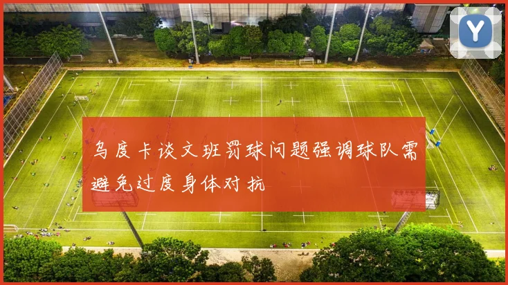 乌度卡谈文班罚球问题强调球队需避免过度身体对抗