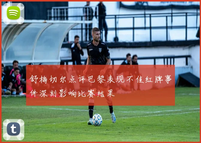 舒梅切尔点评巴黎表现不佳红牌事件深刻影响比赛结果