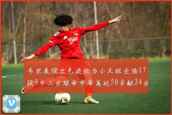 韦尔表现出色进化为小文班全场17投9中三分球命中率高达50贡献24分10篮板