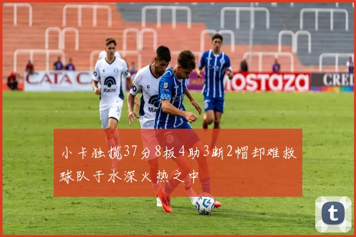 小卡独揽37分8板4助3断2帽却难救球队于水深火热之中