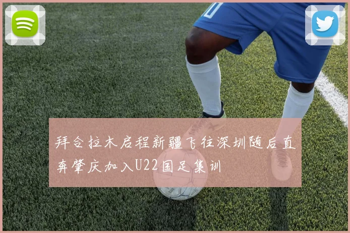 拜合拉木启程新疆飞往深圳随后直奔肇庆加入U22国足集训