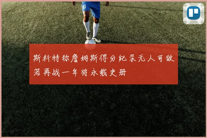 斯科特称詹姆斯得分纪录无人可敌若再战一年将永载史册