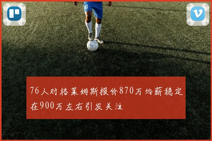 76人对格莱姆斯报价870万均薪稳定在900万左右引发关注