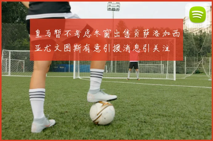 皇马暂不考虑冬窗出售贡萨洛加西亚尤文图斯有意引援消息引关注