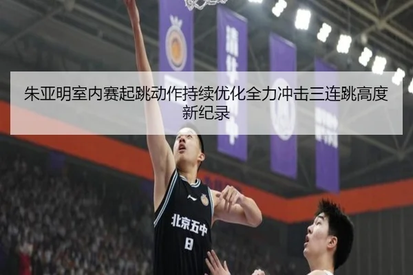 朱亚明室内赛起跳动作持续优化全力冲击三连跳高度新纪录